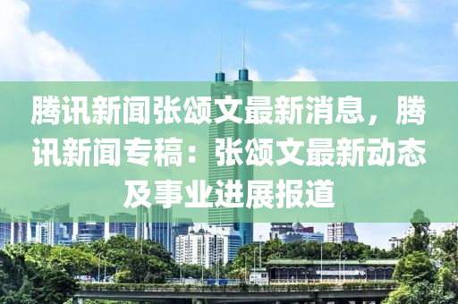 腾讯新闻张颂文最新消息，腾讯新闻专稿：张颂文最新动态及事业进展报道
