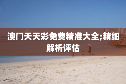 澳门天天彩免费精准大全;精细解析评估