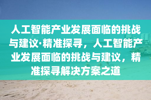 人工智能产业发展面临的挑战与建议·精准探寻，人工智能产业发展面临的挑战与建议，精准探寻解决方案之道