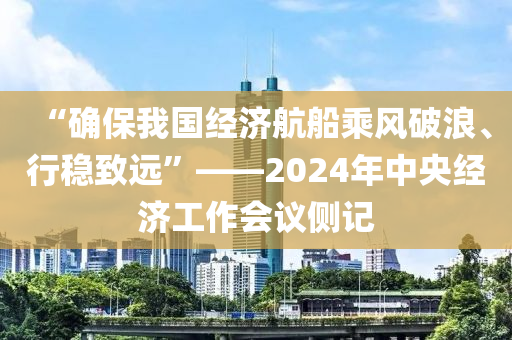 “确保我国经济航船乘风破浪、行稳致远”——2024年中央经济工作会议侧记