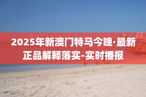 2025年新澳门特马今晚·最新正品解释落实-实时播报