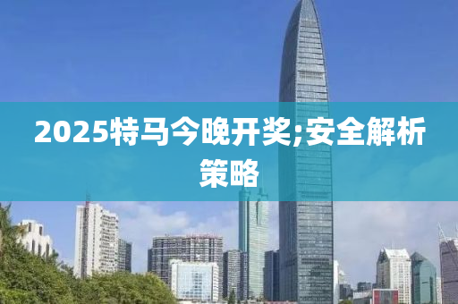 2025特马今晚开奖;安全解析策略