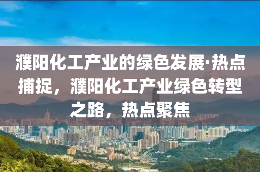 濮阳化工产业的绿色发展·热点捕捉，濮阳化工产业绿色转型之路，热点聚焦