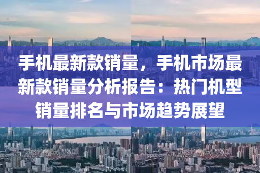 手机最新款销量，手机市场最新款销量分析报告：热门机型销量排名与市场趋势展望