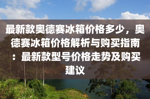 最新款奥德赛冰箱价格多少，奥德赛冰箱价格解析与购买指南：最新款型号价格走势及购买建议