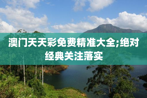 澳门天天彩免费精准大全;绝对经典关注落实