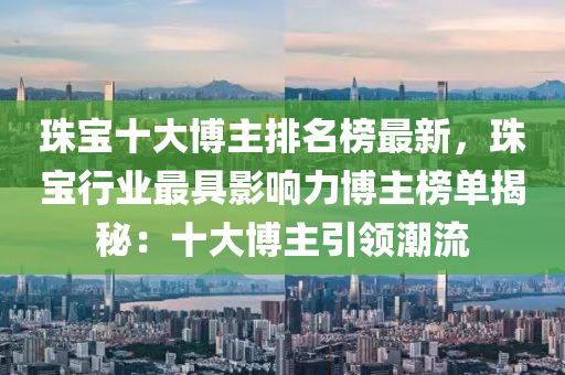 珠宝十大博主排名榜最新，珠宝行业最具影响力博主榜单揭秘：十大博主引领潮流