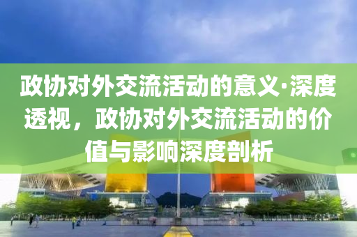 政协对外交流活动的意义·深度透视，政协对外交流活动的价值与影响深度剖析