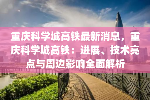 重庆科学城高铁最新消息，重庆科学城高铁：进展、技术亮点与周边影响全面解析