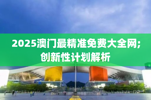 2025澳门最精准免费大全网;创新性计划解析
