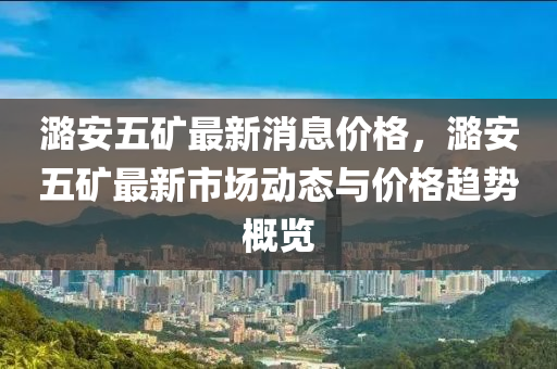 潞安五矿最新消息价格，潞安五矿最新市场动态与价格趋势概览