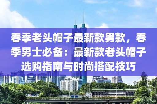 春季老头帽子最新款男款，春季男士必备：最新款老头帽子选购指南与时尚搭配技巧