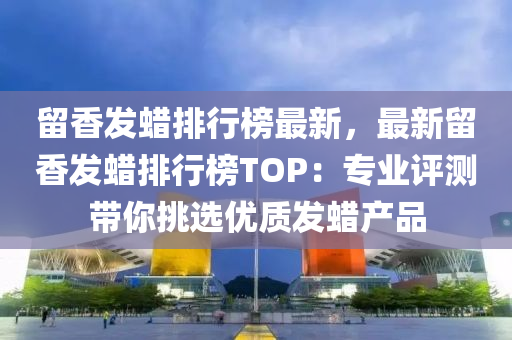留香发蜡排行榜最新，最新留香发蜡排行榜TOP：专业评测带你挑选优质发蜡产品