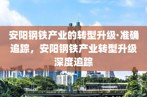 安阳钢铁产业的转型升级·准确追踪，安阳钢铁产业转型升级深度追踪