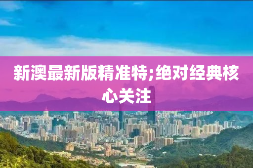 新澳最新版精准特;绝对经典核心关注