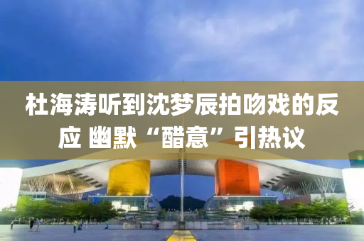 杜海涛听到沈梦辰拍吻戏的反应 幽默“醋意”引热议