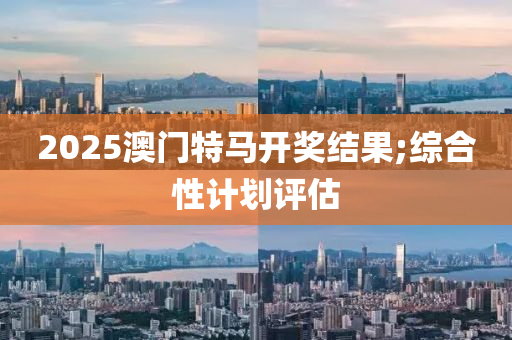 2025澳门特马开奖结果;综合性计划评估
