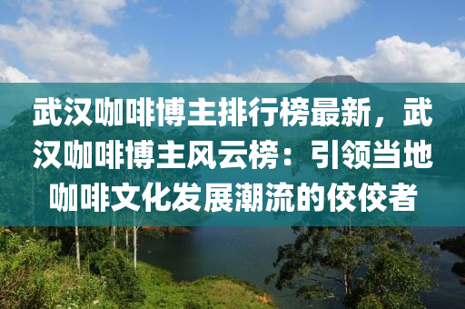 武汉咖啡博主排行榜最新，武汉咖啡博主风云榜：引领当地咖啡文化发展潮流的佼佼者