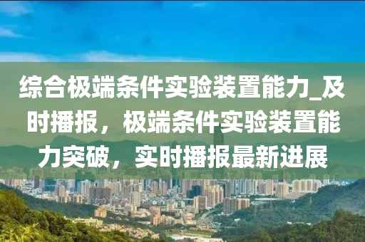 综合极端条件实验装置能力_及时播报，极端条件实验装置能力突破，实时播报最新进展