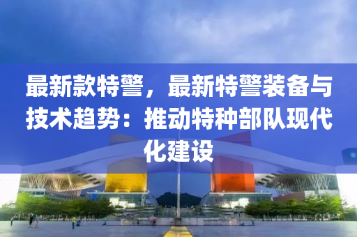 最新款特警，最新特警装备与技术趋势：推动特种部队现代化建设