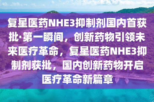 复星医药NHE3抑制剂国内首获批·第一瞬间，创新药物引领未来医疗革命，复星医药NHE3抑制剂获批，国内创新药物开启医疗革命新篇章
