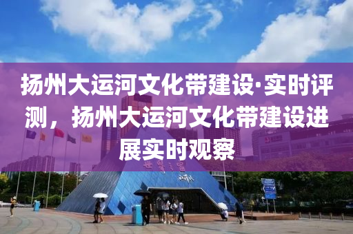 扬州大运河文化带建设·实时评测，扬州大运河文化带建设进展实时观察