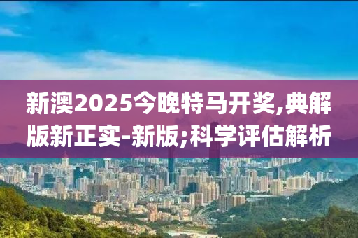 新澳2025今晚特马开奖,典解版新正实-新版;科学评估解析