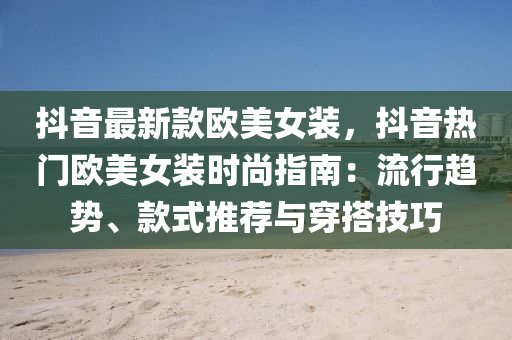 抖音最新款欧美女装，抖音热门欧美女装时尚指南：流行趋势、款式推荐与穿搭技巧
