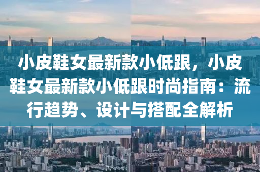 小皮鞋女最新款小低跟，小皮鞋女最新款小低跟时尚指南：流行趋势、设计与搭配全解析