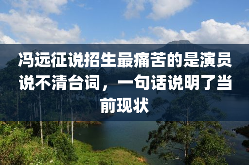 冯远征说招生最痛苦的是演员说不清台词，一句话说明了当前现状