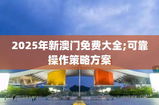 2025年新澳门免费大全;可靠操作策略方案