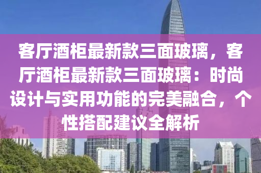 客厅酒柜最新款三面玻璃，客厅酒柜最新款三面玻璃：时尚设计与实用功能的完美融合，个性搭配建议全解析