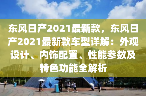 东风日产2021最新款，东风日产2021最新款车型详解：外观设计、内饰配置、性能参数及特色功能全解析