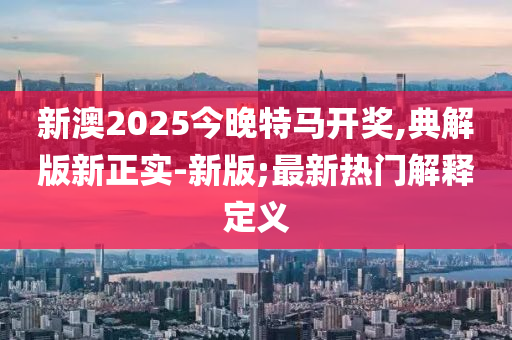 新澳2025今晚特马开奖,典解版新正实-新版;最新热门解释定义