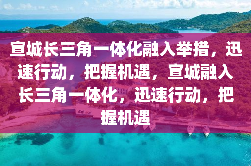 宣城长三角一体化融入举措，迅速行动，把握机遇，宣城融入长三角一体化，迅速行动，把握机遇