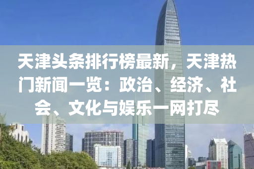 天津头条排行榜最新，天津热门新闻一览：政治、经济、社会、文化与娱乐一网打尽