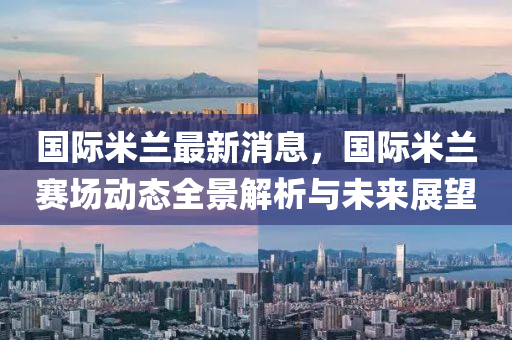 国际米兰最新消息，国际米兰赛场动态全景解析与未来展望