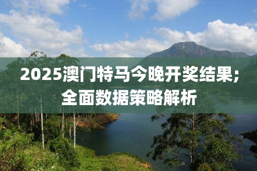 2025澳门特马今晚开奖结果;全面数据策略解析
