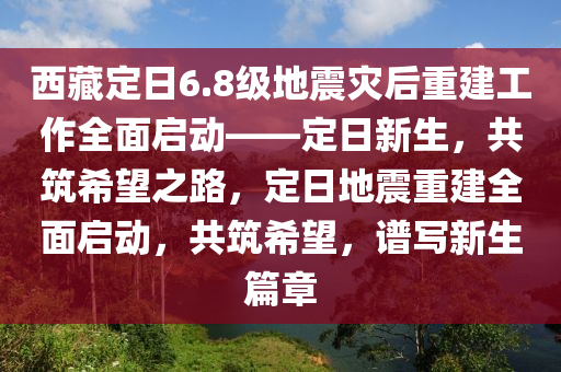 西藏定日6.8级地震灾后重建工作全面启动——定日新生，共筑希望之路，定日地震重建全面启动，共筑希望，谱写新生篇章
