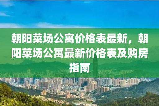 朝阳菜场公寓价格表最新，朝阳菜场公寓最新价格表及购房指南
