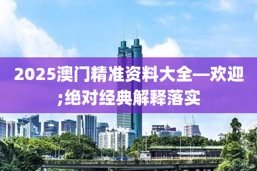 2025澳门精准资料大全—欢迎;绝对经典解释落实