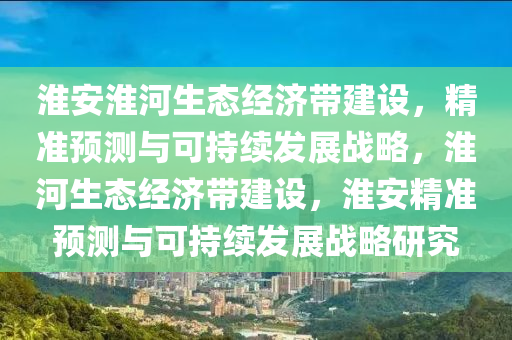 淮安淮河生态经济带建设，精准预测与可持续发展战略，淮河生态经济带建设，淮安精准预测与可持续发展战略研究