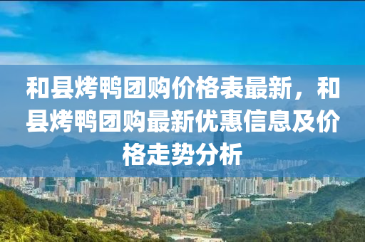 和县烤鸭团购价格表最新，和县烤鸭团购最新优惠信息及价格走势分析