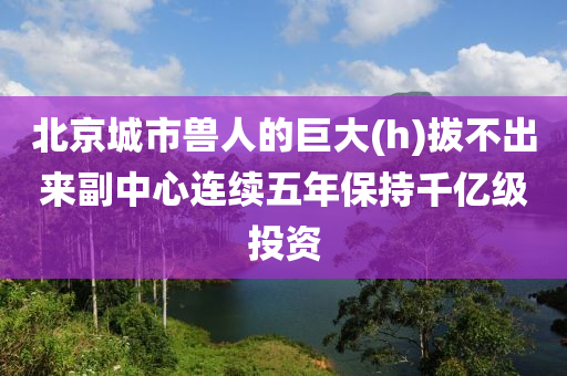 北京城市兽人的巨大(h)拔不出来副中心连续五年保持千亿级投资