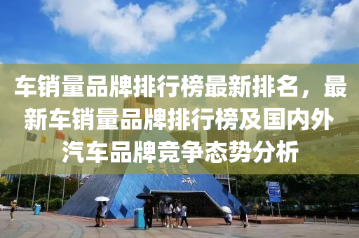 车销量品牌排行榜最新排名，最新车销量品牌排行榜及国内外汽车品牌竞争态势分析