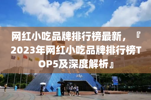 网红小吃品牌排行榜最新，『2023年网红小吃品牌排行榜TOP5及深度解析』