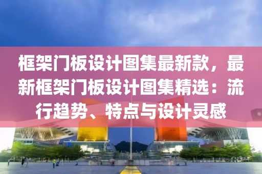 框架门板设计图集最新款，最新框架门板设计图集精选：流行趋势、特点与设计灵感