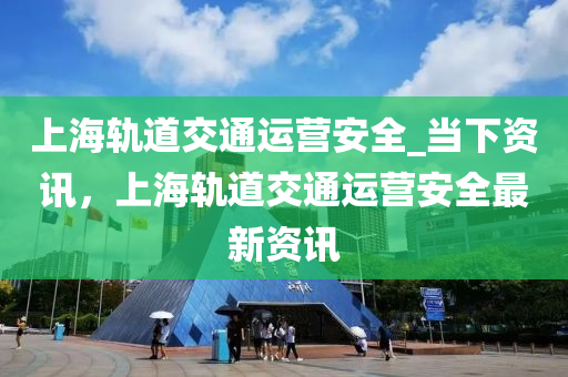 上海轨道交通运营安全_当下资讯，上海轨道交通运营安全最新资讯