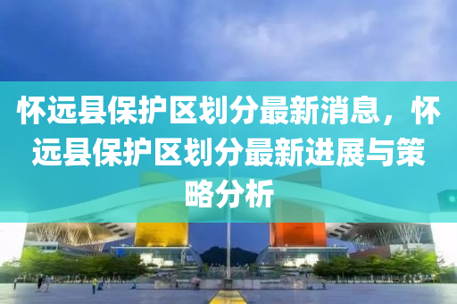 怀远县保护区划分最新消息，怀远县保护区划分最新进展与策略分析