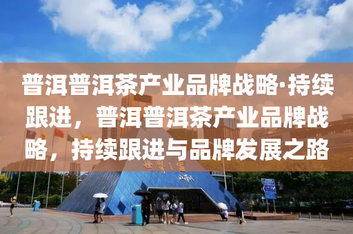 普洱普洱茶产业品牌战略·持续跟进，普洱普洱茶产业品牌战略，持续跟进与品牌发展之路